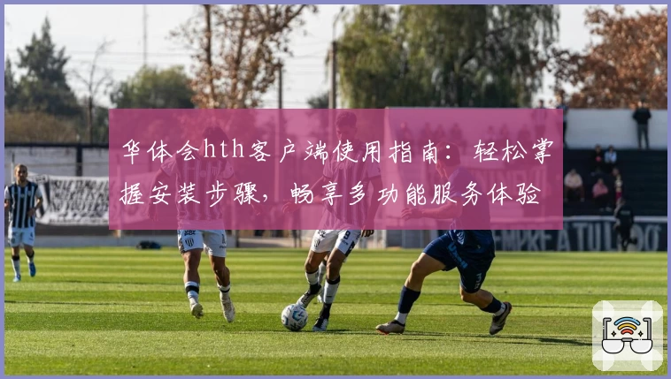 华体会hth客户端使用指南：轻松掌握安装步骤，畅享多功能服务体验
