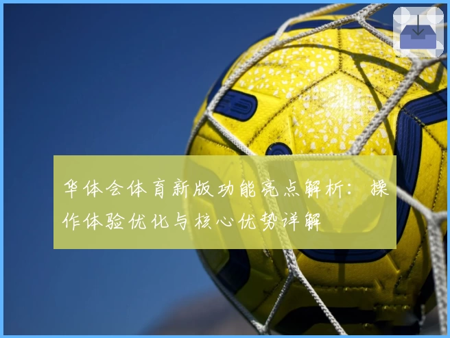 华体会体育新版功能亮点解析：操作体验优化与核心优势详解