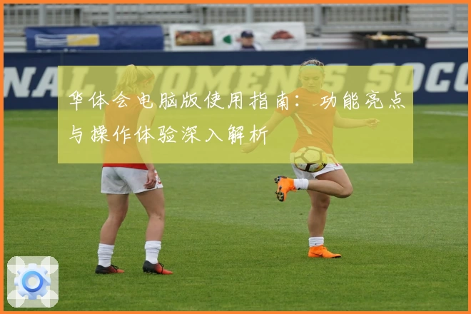 华体会电脑版使用指南：功能亮点与操作体验深入解析