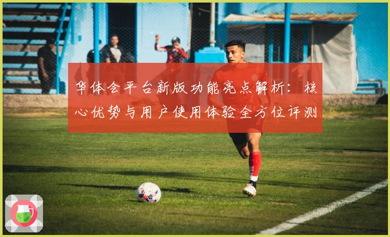 华体会平台新版功能亮点解析：核心优势与用户使用体验全方位评测