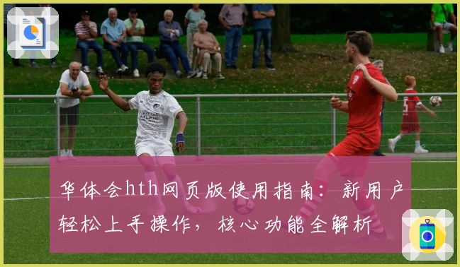 华体会hth网页版使用指南：新用户轻松上手操作，核心功能全解析