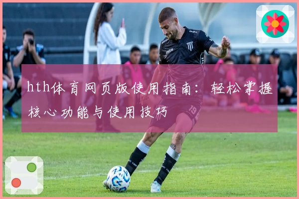 hth体育网页版使用指南：轻松掌握核心功能与使用技巧