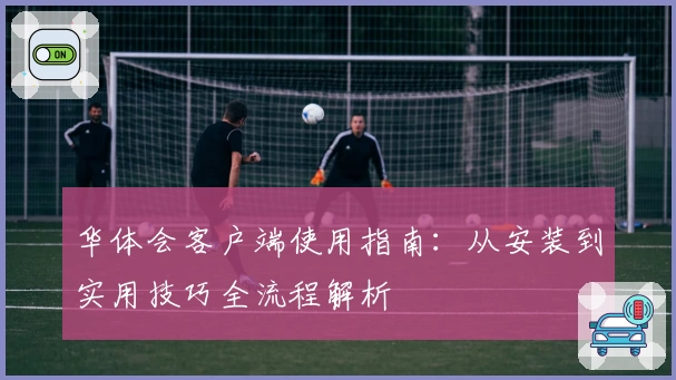 华体会客户端使用指南：从安装到实用技巧全流程解析