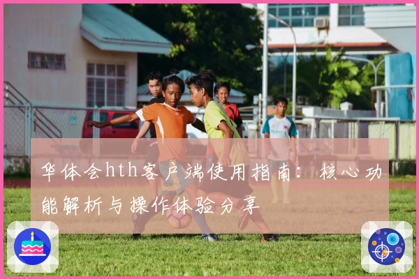华体会hth客户端使用指南：核心功能解析与操作体验分享