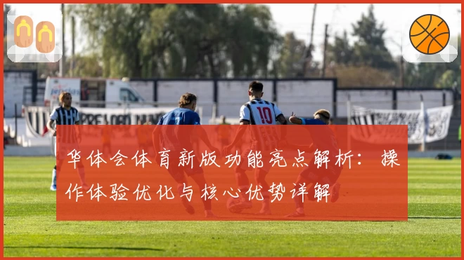 华体会体育新版功能亮点解析：操作体验优化与核心优势详解